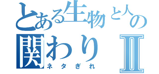 とある生物と人間の関わりⅡ（ネタぎれ）