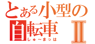 とある小型の自転車Ⅱ（しゅ～まっは）