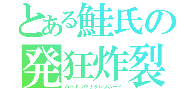 とある鮭氏の発狂炸裂青年（ハッキョウサクレツボーイ）