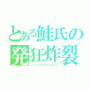 とある鮭氏の発狂炸裂青年（ハッキョウサクレツボーイ）