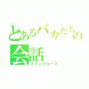 とあるバカたちのの会話（ライングループ）