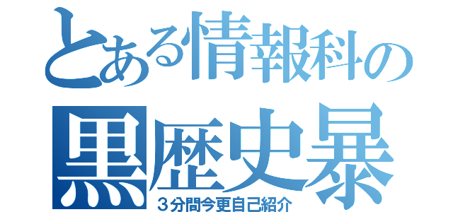 とある情報科の黒歴史暴露大会（３分間今更自己紹介）