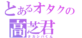 とあるオタクの高芝君（タカシバくん）