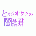 とあるオタクの高芝君（タカシバくん）