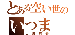 とある空い世のいつま（大馬鹿者）