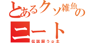 とあるクソ雑魚のニート（伝説厨うｐ主）