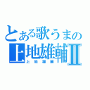 とある歌うまの上地雄輔Ⅱ（上地雄輔）