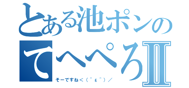 とある池ポンのてへぺろⅡ（そーですね＜（＾ε＾）／）