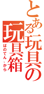 とある玩具の玩具箱（ばのてん、から）