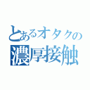 とあるオタクの濃厚接触（）