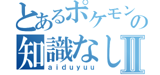 とあるポケモンの知識なしⅡ（ａｉｄｕｙｕｕ）