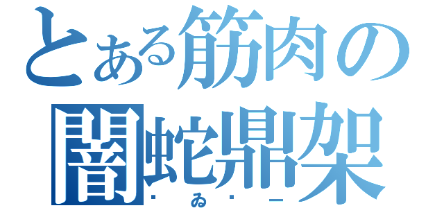 とある筋肉の闇蛇鼎架（㋢ゐ㋕ー）