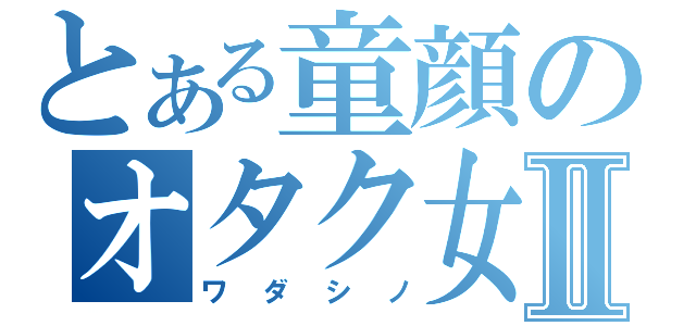 とある童顔のオタク女Ⅱ（ワダシノ）