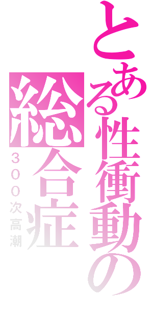 とある性衝動の総合症（３００次高潮）