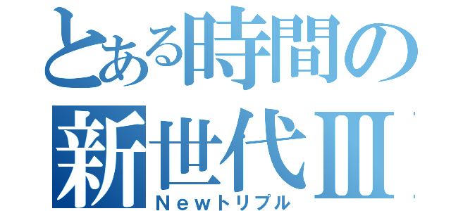 とある時間の新世代Ⅲ（Ｎｅｗトリプル）