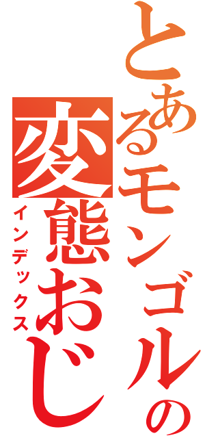 とあるモンゴルの変態おじさん（インデックス）