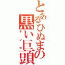 とあるひぬまの黒い巨頭（チ ン コ）