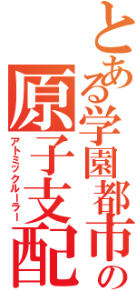 とある学園都市の原子支配（アトミックルーラー）