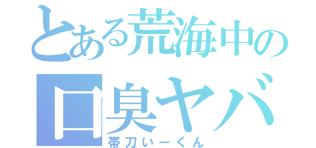 とある荒海中の口臭ヤバ男（帯刀いーくん）