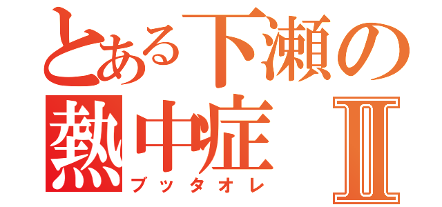 とある下瀬の熱中症Ⅱ（ブッタオレ）