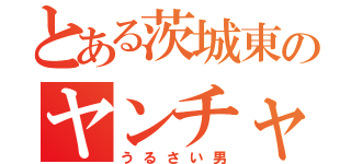 とある茨城東のヤンチャ男（うるさい男）