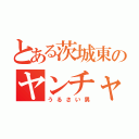 とある茨城東のヤンチャ男（うるさい男）