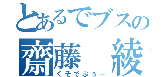 とあるでブスの齋藤 綾斗（くそでぶぅー）