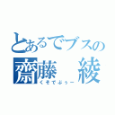 とあるでブスの齋藤 綾斗（くそでぶぅー）