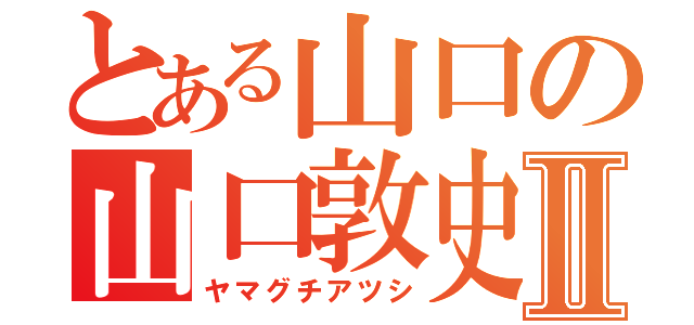 とある山口の山口敦史Ⅱ（ヤマグチアツシ）