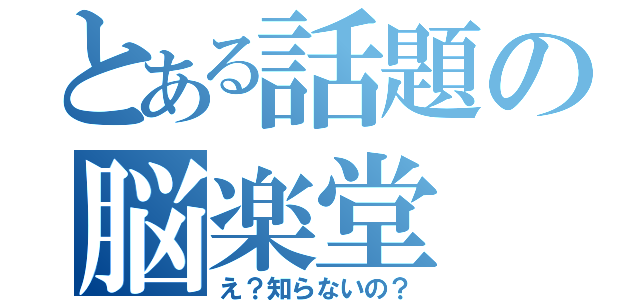 とある話題の脳楽堂（え？知らないの？）