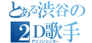 とある渋谷の２Ｄ歌手（アニソンシンガー）