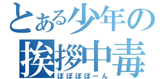 とある少年の挨拶中毒（ぽぽぽぽーん）