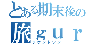 とある期末後の旅ｇｕｒｕ（ラウンドワン）