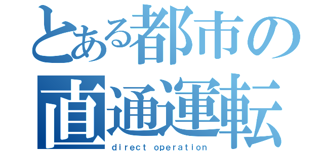 とある都市の直通運転（ｄｉｒｅｃｔ ｏｐｅｒａｔｉｏｎ）