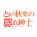 とある秋葉の脱衣紳士（ストリッパー）