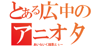 とある広中のアニオタ（あいらいく抹茶とぅー）