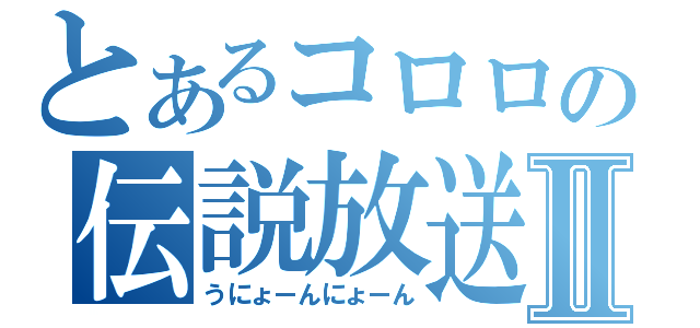 とあるコロロの伝説放送Ⅱ（うにょーんにょーん）