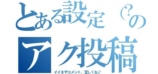 とある設定（？）のアク投稿（イイネやコメント、宜しくね♪）