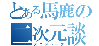 とある馬鹿の二次元談（アニメトーク）