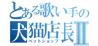とある歌い手の犬猫店長Ⅱ（ペットショップ）