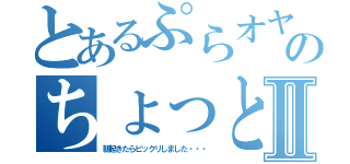 とあるぷらオヤジのちょっとした不覚Ⅱ（朝起きたらビックリしました・・・）