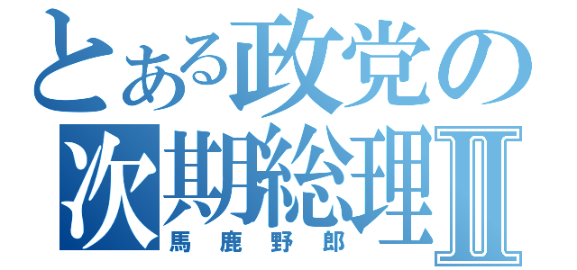 とある政党の次期総理Ⅱ（馬鹿野郎）