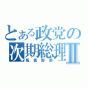 とある政党の次期総理Ⅱ（馬鹿野郎）