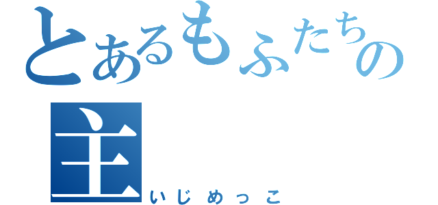 とあるもふたちの主（いじめっこ）