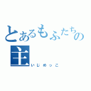 とあるもふたちの主（いじめっこ）