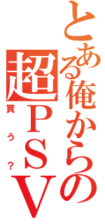 とある俺からの超ＰＳＶ（買う？）