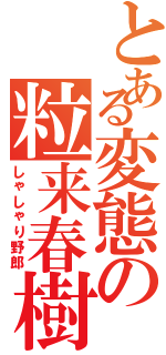 とある変態の粒来春樹（しゃしゃり野郎）