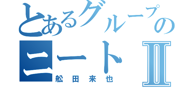 とあるグループのニートⅡ（舩田来也）