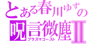 とある春川ゆずの呪言微塵Ⅱ（プラズマゴースト）