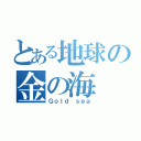 とある地球の金の海（Ｇｏｌｄ ｓｅａ）